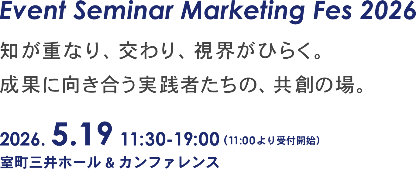 Event Seminar
                  Marketing Fes 2026
                  知が重なり、交わり、視界がひらく。
                  成果に向き合う実践者たちの、共創の場。
                  2026.5.19 11:30-19:00（11:00より受付開始）
                  室町三井ホール＆カンファレンス